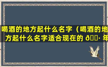 喝酒的地方起什么名字（喝酒的地方起什么名字适合现在的 🕷 年轻人 🦟 ）